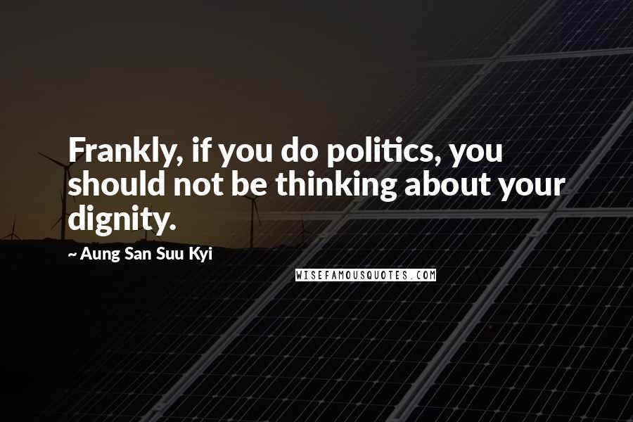 Aung San Suu Kyi Quotes: Frankly, if you do politics, you should not be thinking about your dignity.