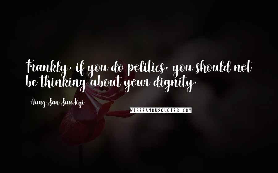 Aung San Suu Kyi Quotes: Frankly, if you do politics, you should not be thinking about your dignity.