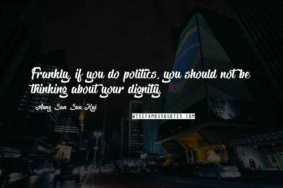 Aung San Suu Kyi Quotes: Frankly, if you do politics, you should not be thinking about your dignity.