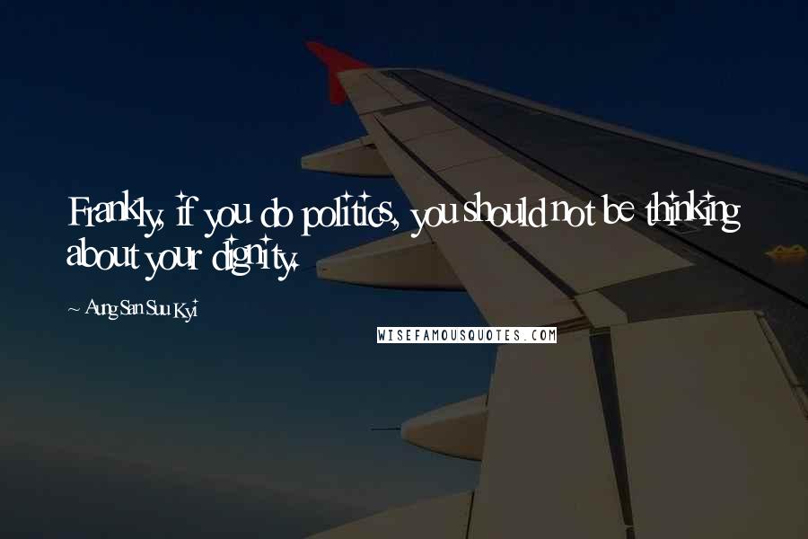 Aung San Suu Kyi Quotes: Frankly, if you do politics, you should not be thinking about your dignity.