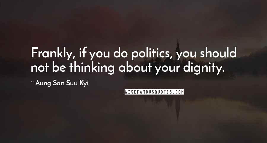 Aung San Suu Kyi Quotes: Frankly, if you do politics, you should not be thinking about your dignity.