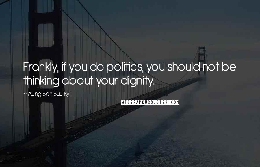 Aung San Suu Kyi Quotes: Frankly, if you do politics, you should not be thinking about your dignity.