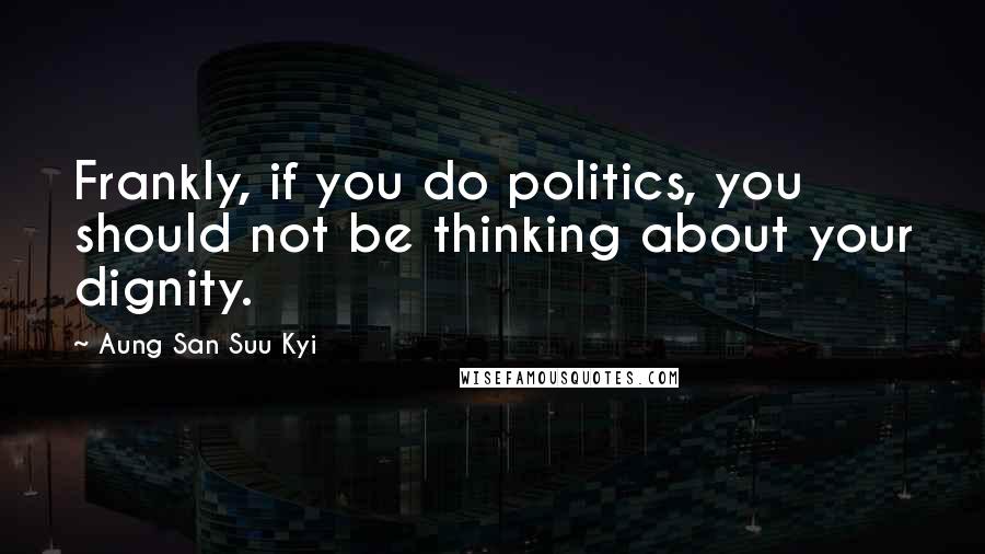 Aung San Suu Kyi Quotes: Frankly, if you do politics, you should not be thinking about your dignity.