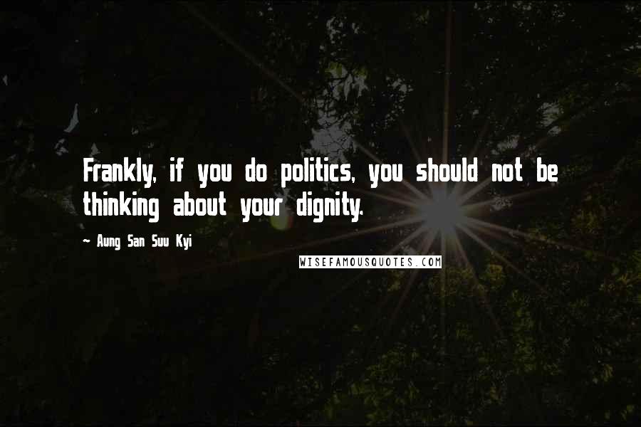 Aung San Suu Kyi Quotes: Frankly, if you do politics, you should not be thinking about your dignity.