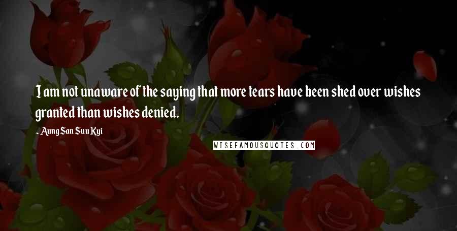 Aung San Suu Kyi Quotes: I am not unaware of the saying that more tears have been shed over wishes granted than wishes denied.