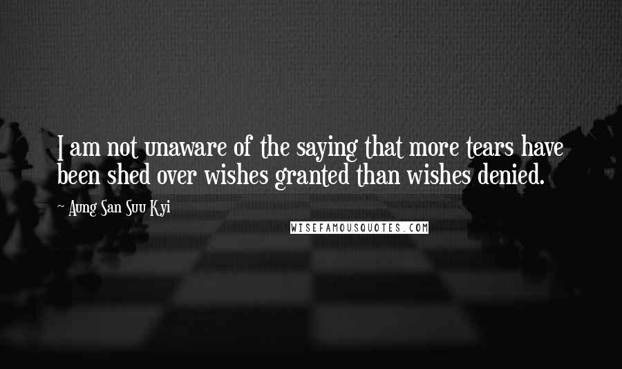 Aung San Suu Kyi Quotes: I am not unaware of the saying that more tears have been shed over wishes granted than wishes denied.