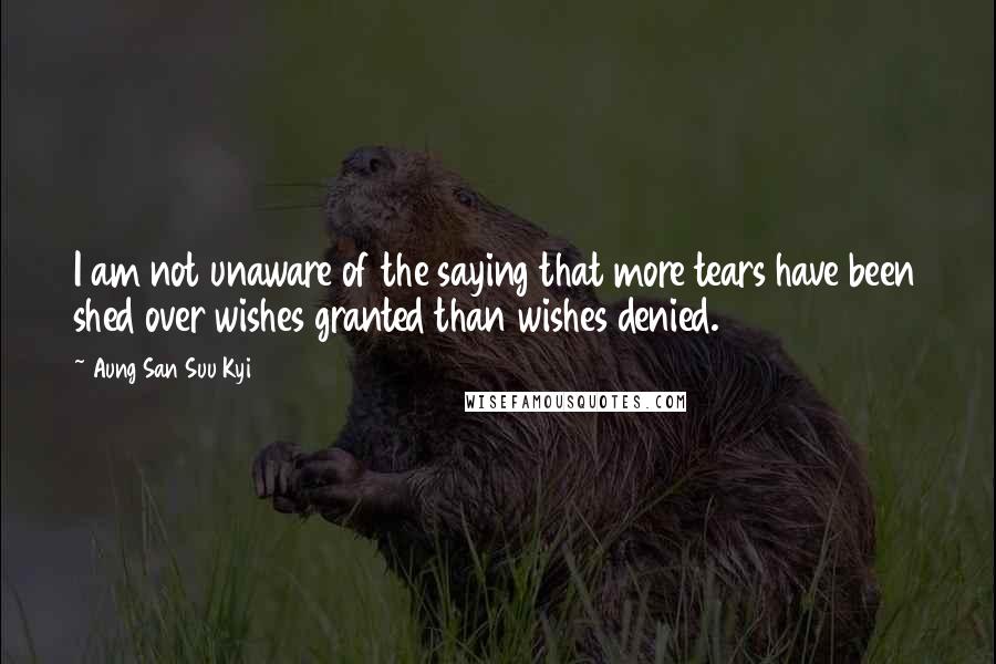 Aung San Suu Kyi Quotes: I am not unaware of the saying that more tears have been shed over wishes granted than wishes denied.