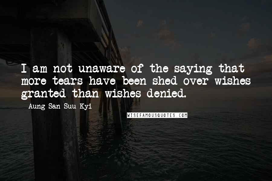 Aung San Suu Kyi Quotes: I am not unaware of the saying that more tears have been shed over wishes granted than wishes denied.