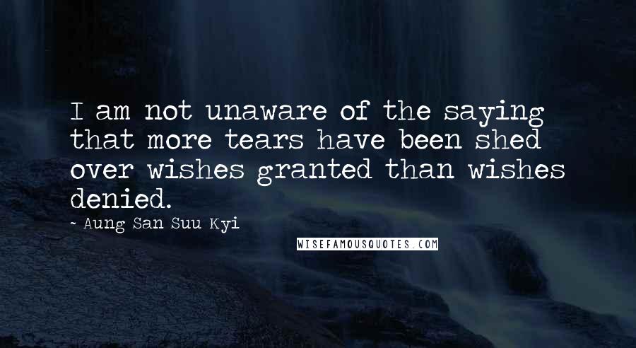 Aung San Suu Kyi Quotes: I am not unaware of the saying that more tears have been shed over wishes granted than wishes denied.