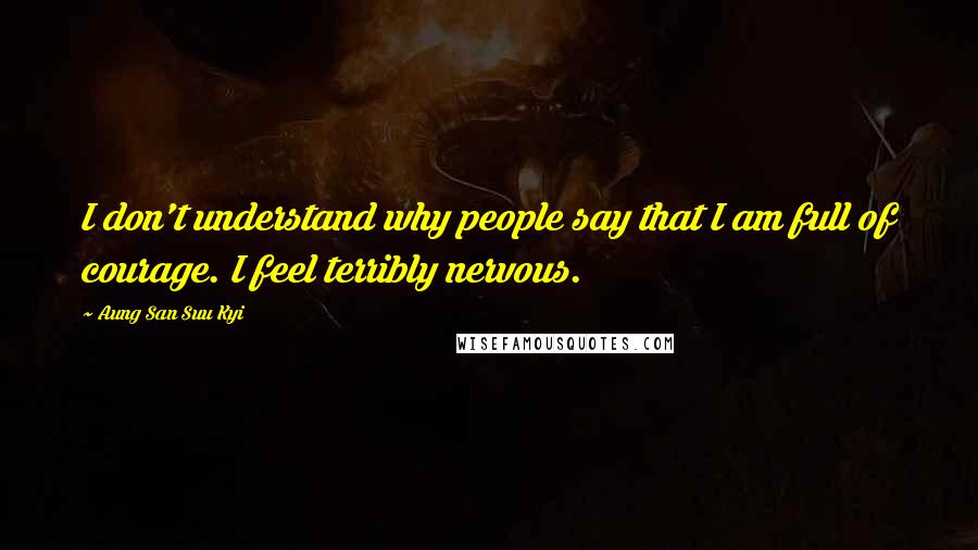 Aung San Suu Kyi Quotes: I don't understand why people say that I am full of courage. I feel terribly nervous.