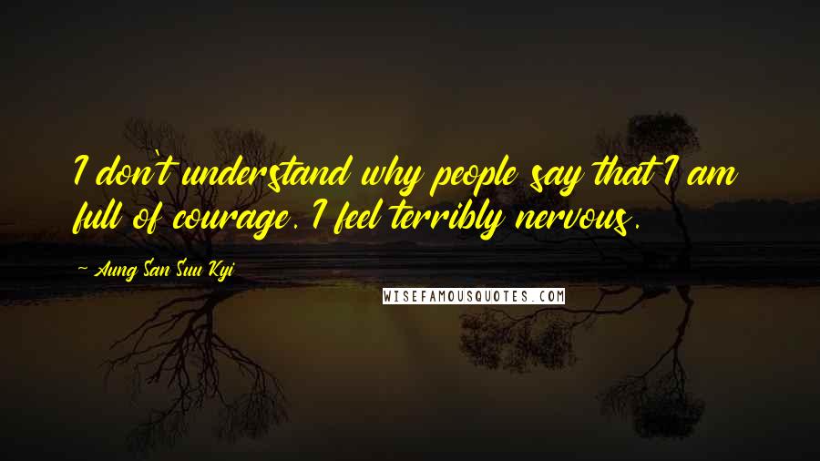 Aung San Suu Kyi Quotes: I don't understand why people say that I am full of courage. I feel terribly nervous.