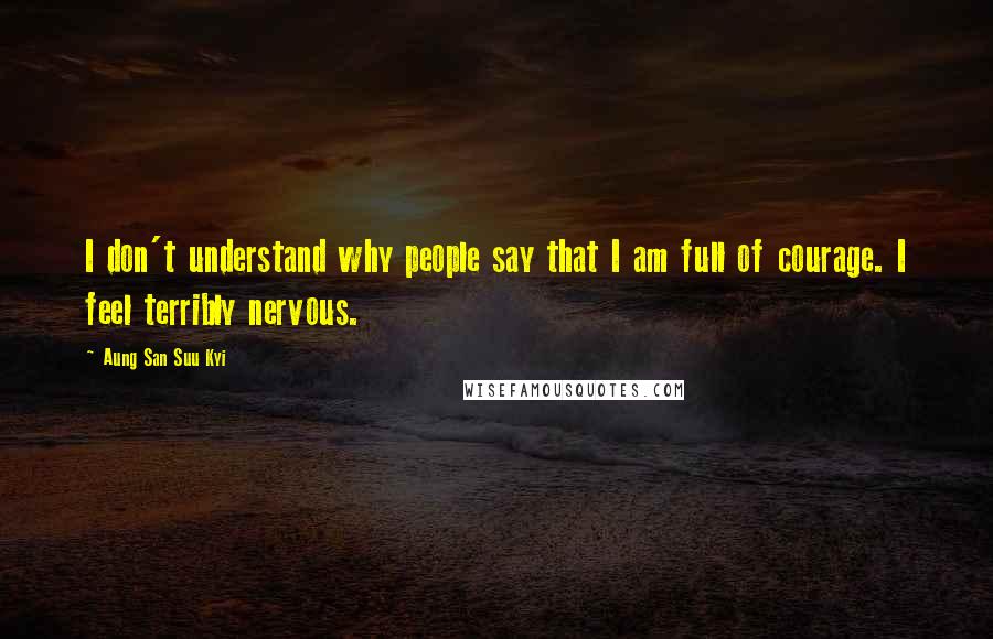 Aung San Suu Kyi Quotes: I don't understand why people say that I am full of courage. I feel terribly nervous.