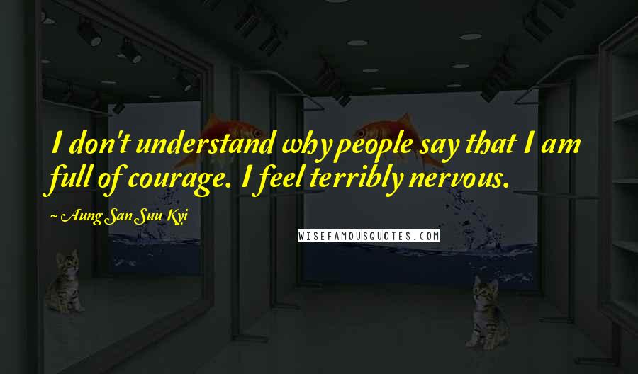 Aung San Suu Kyi Quotes: I don't understand why people say that I am full of courage. I feel terribly nervous.