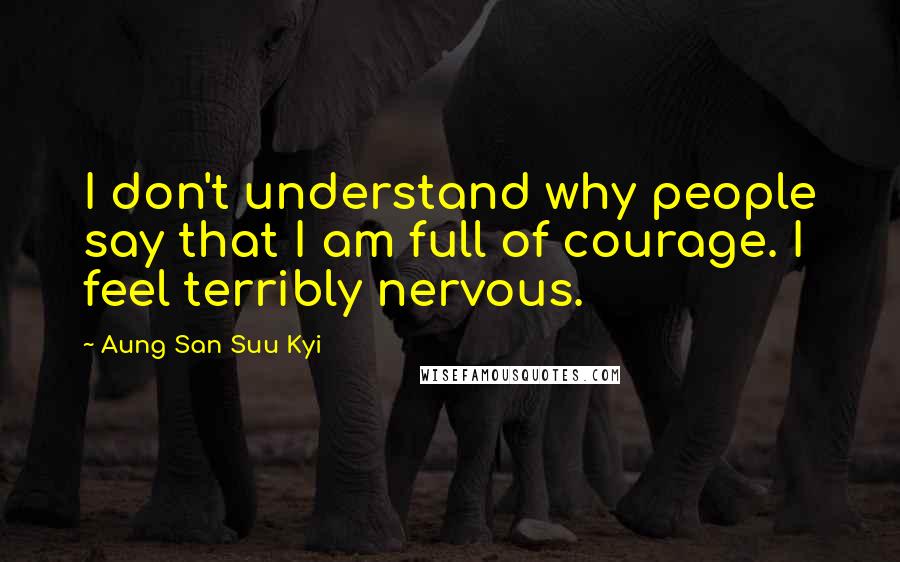 Aung San Suu Kyi Quotes: I don't understand why people say that I am full of courage. I feel terribly nervous.