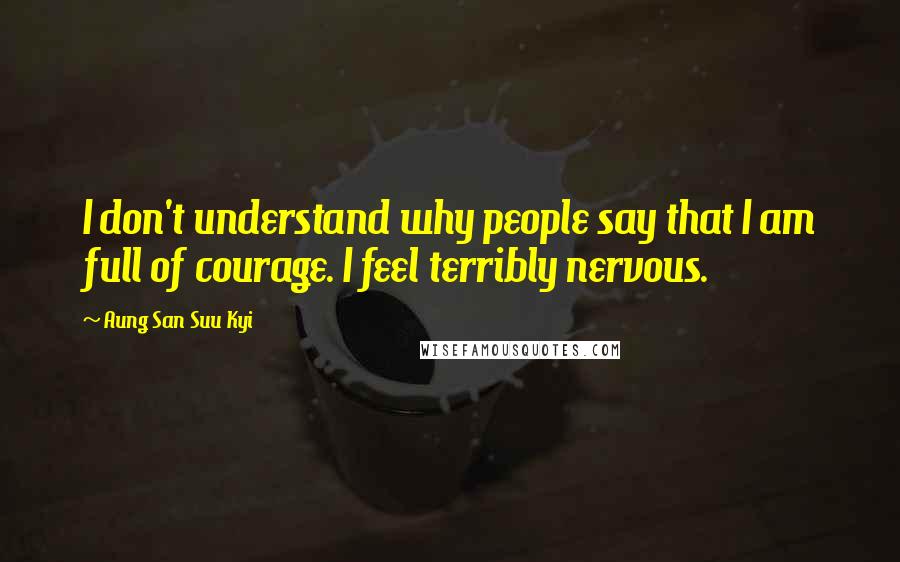 Aung San Suu Kyi Quotes: I don't understand why people say that I am full of courage. I feel terribly nervous.