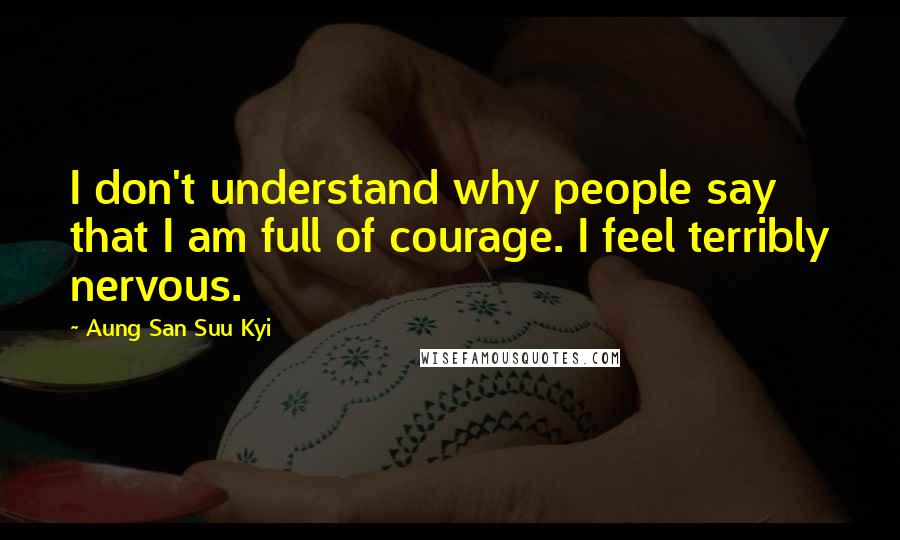 Aung San Suu Kyi Quotes: I don't understand why people say that I am full of courage. I feel terribly nervous.