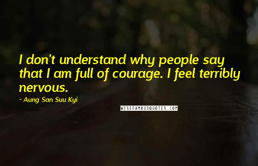 Aung San Suu Kyi Quotes: I don't understand why people say that I am full of courage. I feel terribly nervous.