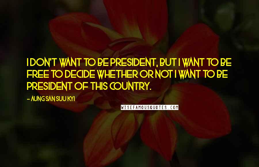 Aung San Suu Kyi Quotes: I don't want to be president, but I want to be free to decide whether or not I want to be president of this country.