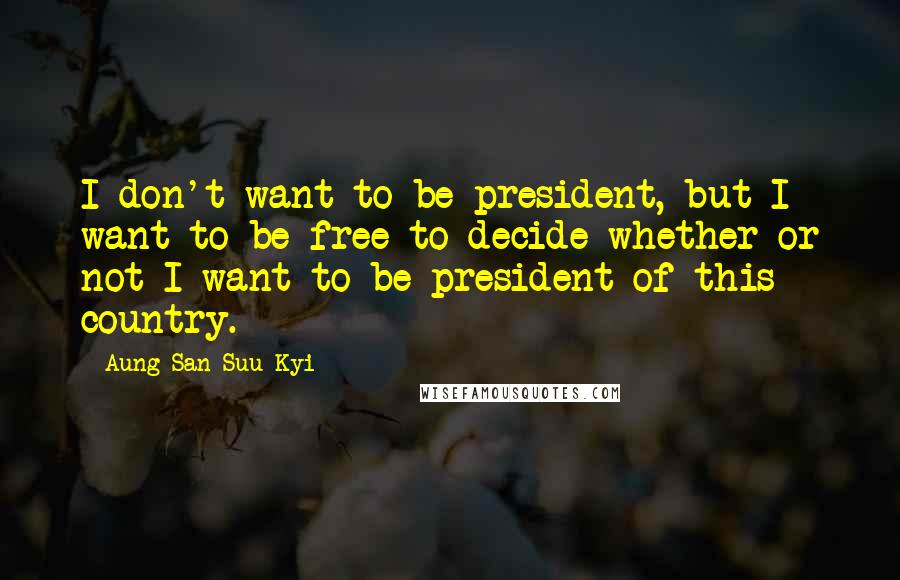 Aung San Suu Kyi Quotes: I don't want to be president, but I want to be free to decide whether or not I want to be president of this country.