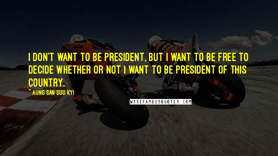 Aung San Suu Kyi Quotes: I don't want to be president, but I want to be free to decide whether or not I want to be president of this country.