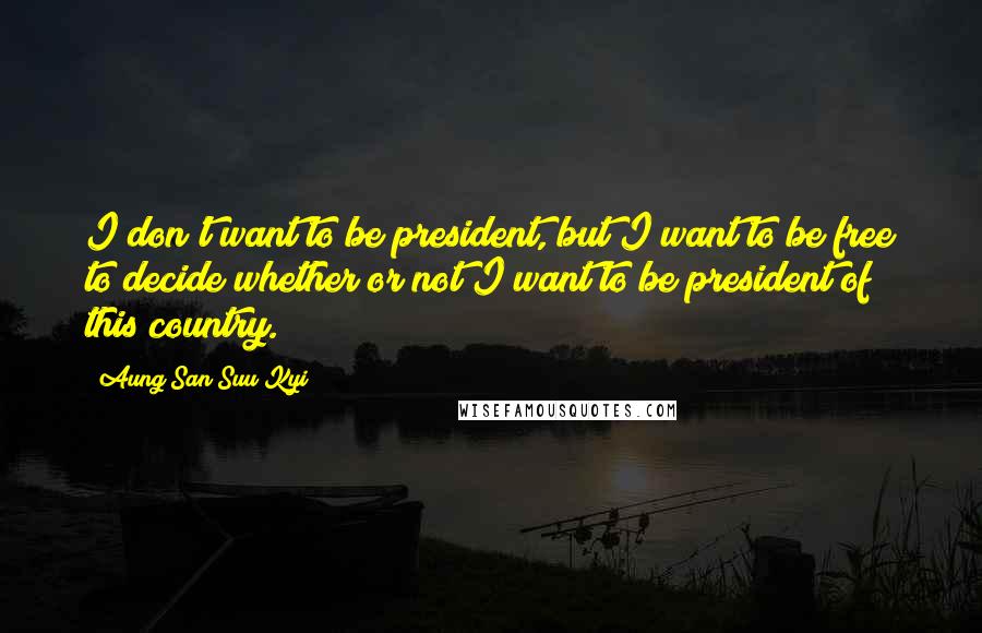 Aung San Suu Kyi Quotes: I don't want to be president, but I want to be free to decide whether or not I want to be president of this country.