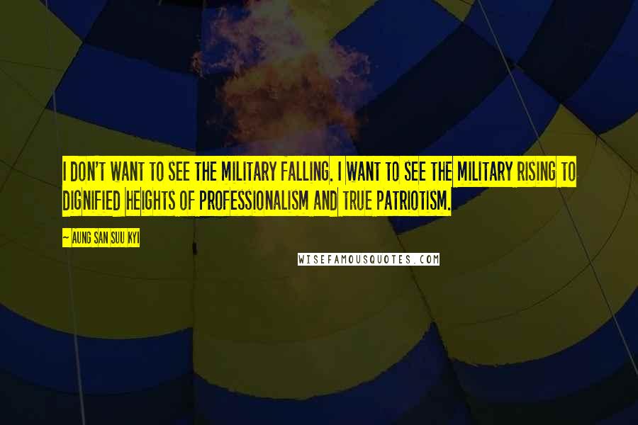 Aung San Suu Kyi Quotes: I don't want to see the military falling. I want to see the military rising to dignified heights of professionalism and true patriotism.