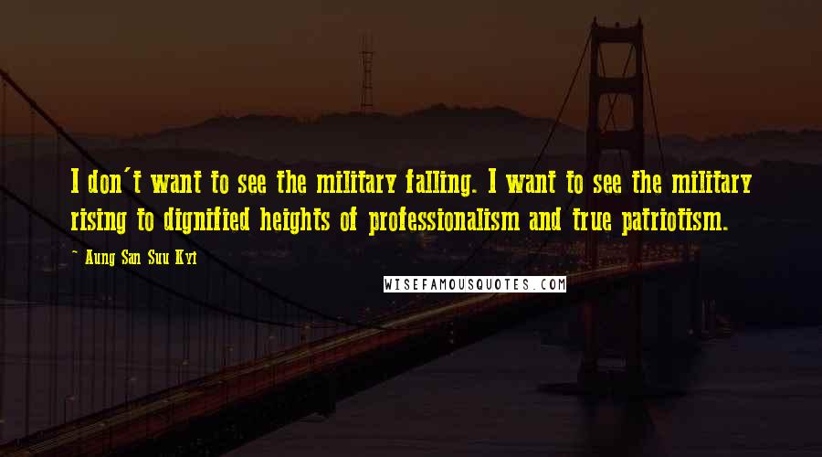 Aung San Suu Kyi Quotes: I don't want to see the military falling. I want to see the military rising to dignified heights of professionalism and true patriotism.