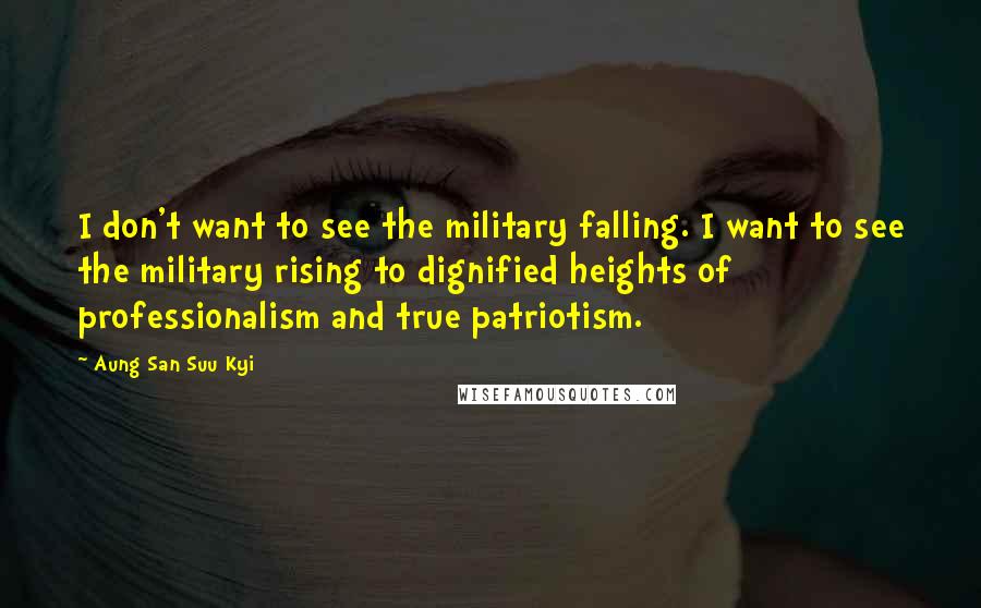 Aung San Suu Kyi Quotes: I don't want to see the military falling. I want to see the military rising to dignified heights of professionalism and true patriotism.