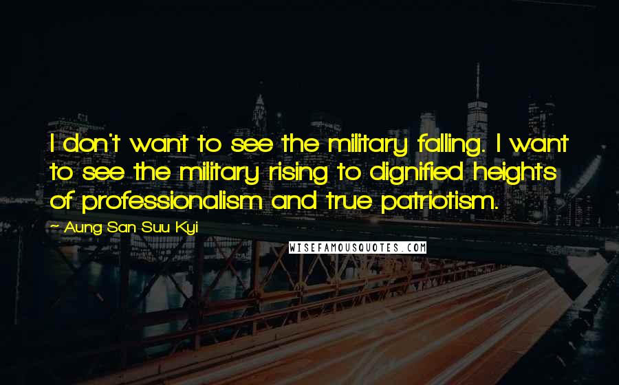 Aung San Suu Kyi Quotes: I don't want to see the military falling. I want to see the military rising to dignified heights of professionalism and true patriotism.