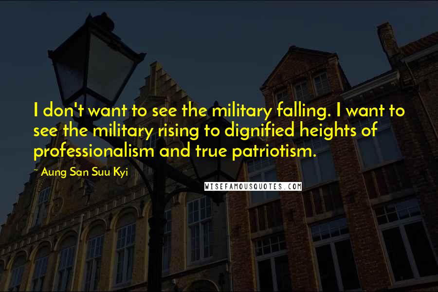Aung San Suu Kyi Quotes: I don't want to see the military falling. I want to see the military rising to dignified heights of professionalism and true patriotism.