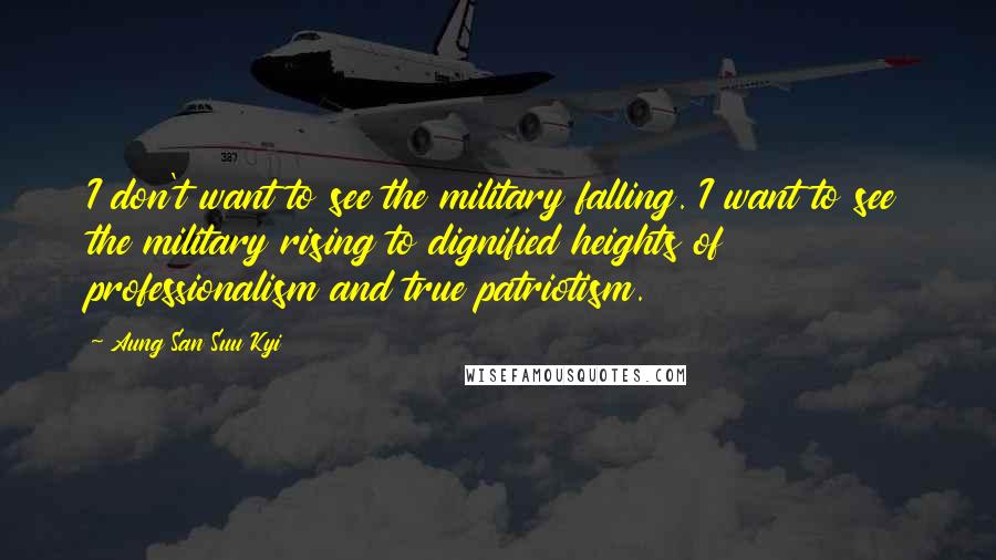 Aung San Suu Kyi Quotes: I don't want to see the military falling. I want to see the military rising to dignified heights of professionalism and true patriotism.