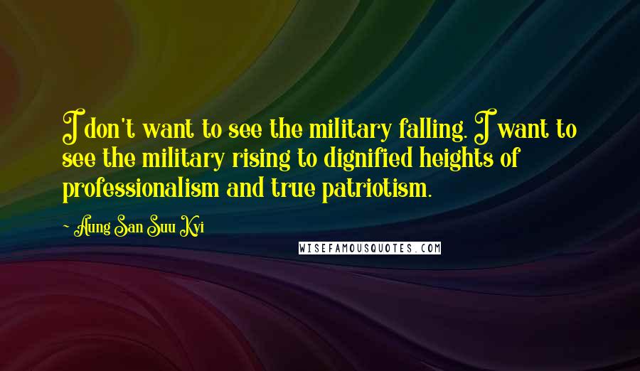 Aung San Suu Kyi Quotes: I don't want to see the military falling. I want to see the military rising to dignified heights of professionalism and true patriotism.