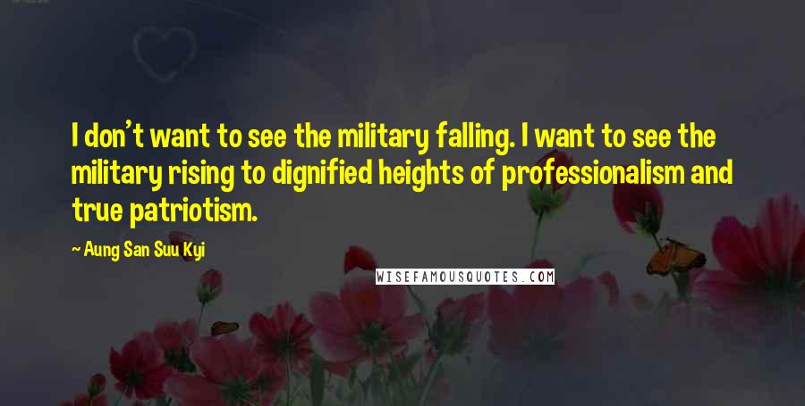 Aung San Suu Kyi Quotes: I don't want to see the military falling. I want to see the military rising to dignified heights of professionalism and true patriotism.