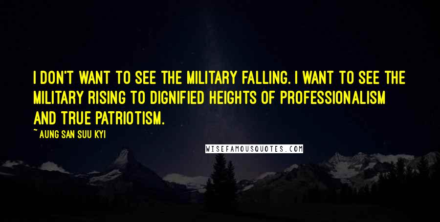 Aung San Suu Kyi Quotes: I don't want to see the military falling. I want to see the military rising to dignified heights of professionalism and true patriotism.