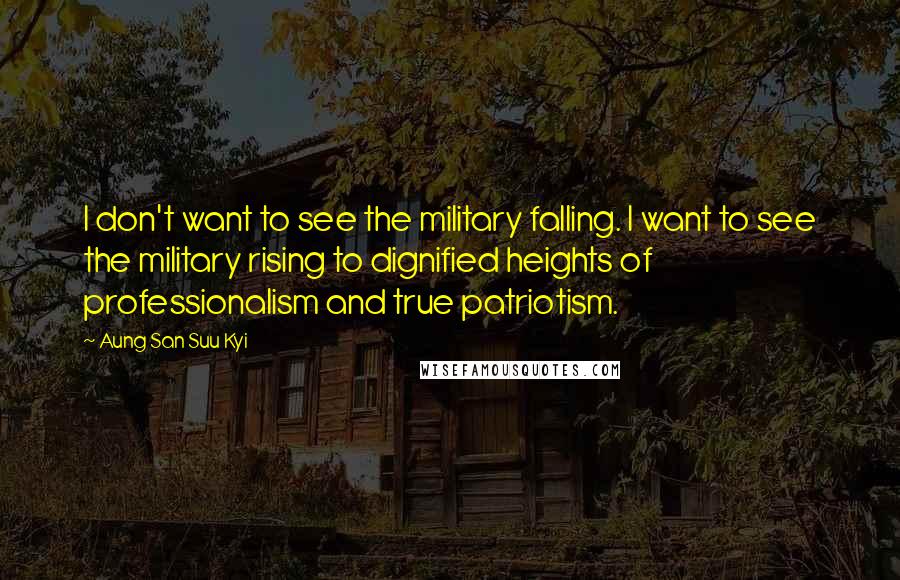 Aung San Suu Kyi Quotes: I don't want to see the military falling. I want to see the military rising to dignified heights of professionalism and true patriotism.