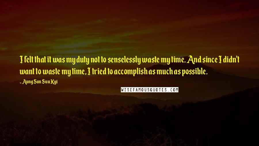 Aung San Suu Kyi Quotes: I felt that it was my duty not to senselessly waste my time. And since I didn't want to waste my time, I tried to accomplish as much as possible.