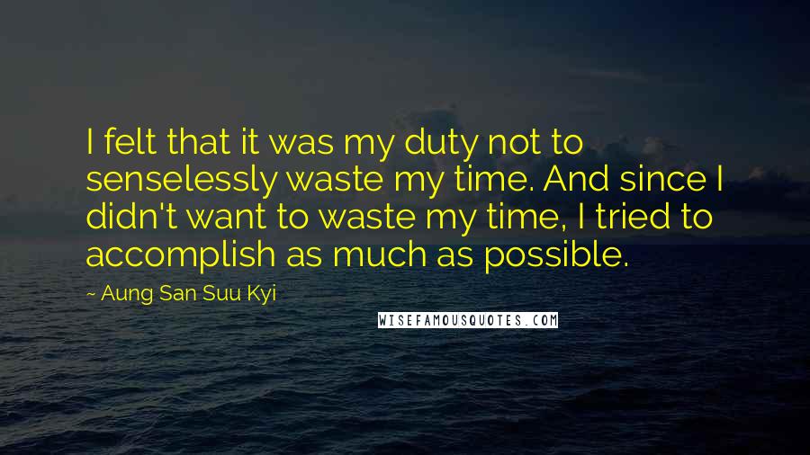 Aung San Suu Kyi Quotes: I felt that it was my duty not to senselessly waste my time. And since I didn't want to waste my time, I tried to accomplish as much as possible.