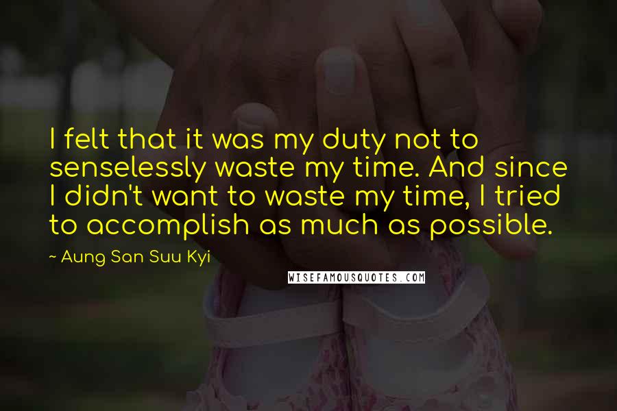 Aung San Suu Kyi Quotes: I felt that it was my duty not to senselessly waste my time. And since I didn't want to waste my time, I tried to accomplish as much as possible.