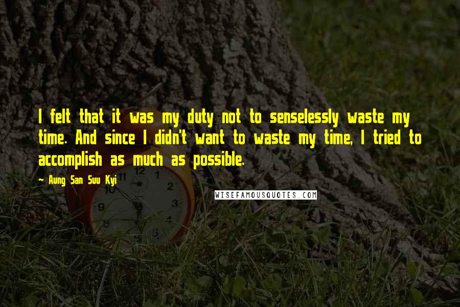Aung San Suu Kyi Quotes: I felt that it was my duty not to senselessly waste my time. And since I didn't want to waste my time, I tried to accomplish as much as possible.