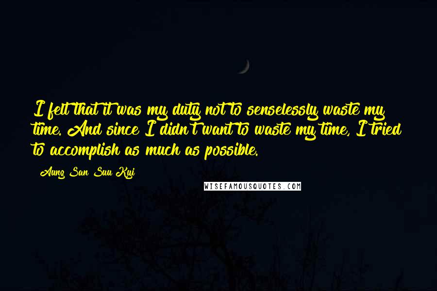 Aung San Suu Kyi Quotes: I felt that it was my duty not to senselessly waste my time. And since I didn't want to waste my time, I tried to accomplish as much as possible.