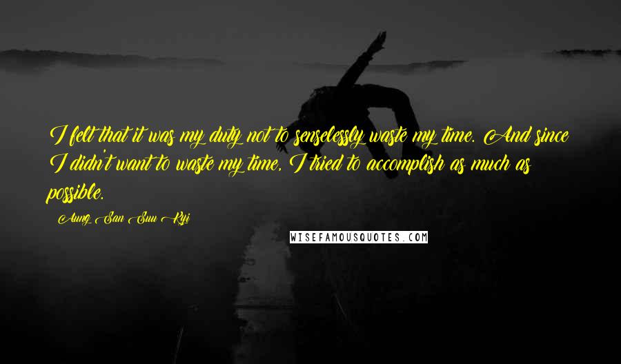 Aung San Suu Kyi Quotes: I felt that it was my duty not to senselessly waste my time. And since I didn't want to waste my time, I tried to accomplish as much as possible.