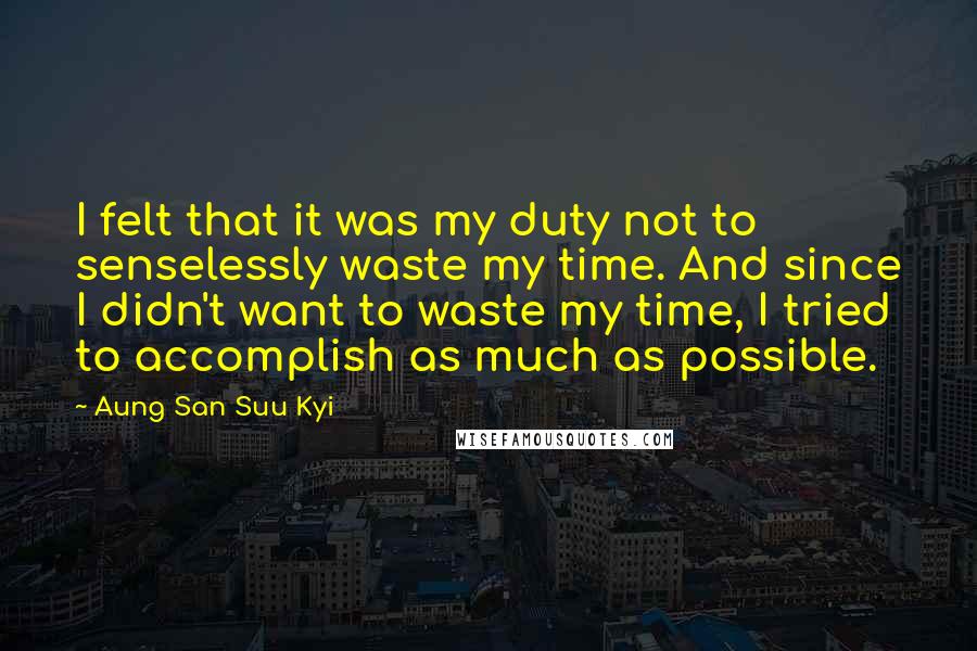 Aung San Suu Kyi Quotes: I felt that it was my duty not to senselessly waste my time. And since I didn't want to waste my time, I tried to accomplish as much as possible.