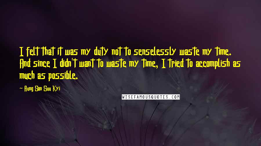 Aung San Suu Kyi Quotes: I felt that it was my duty not to senselessly waste my time. And since I didn't want to waste my time, I tried to accomplish as much as possible.