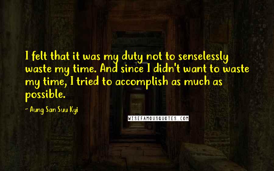 Aung San Suu Kyi Quotes: I felt that it was my duty not to senselessly waste my time. And since I didn't want to waste my time, I tried to accomplish as much as possible.