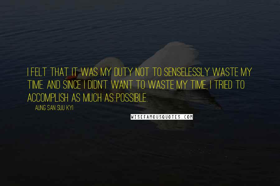 Aung San Suu Kyi Quotes: I felt that it was my duty not to senselessly waste my time. And since I didn't want to waste my time, I tried to accomplish as much as possible.