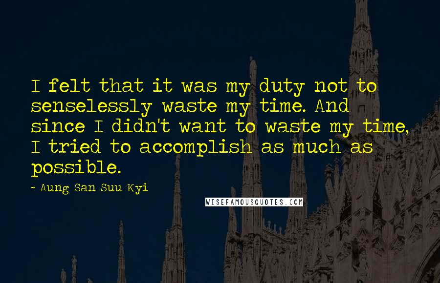 Aung San Suu Kyi Quotes: I felt that it was my duty not to senselessly waste my time. And since I didn't want to waste my time, I tried to accomplish as much as possible.