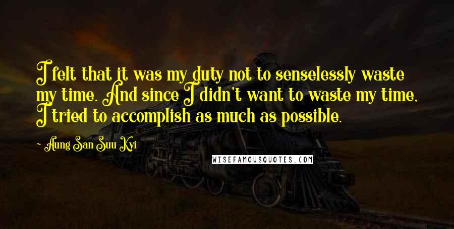 Aung San Suu Kyi Quotes: I felt that it was my duty not to senselessly waste my time. And since I didn't want to waste my time, I tried to accomplish as much as possible.