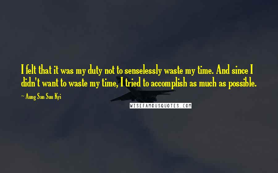 Aung San Suu Kyi Quotes: I felt that it was my duty not to senselessly waste my time. And since I didn't want to waste my time, I tried to accomplish as much as possible.