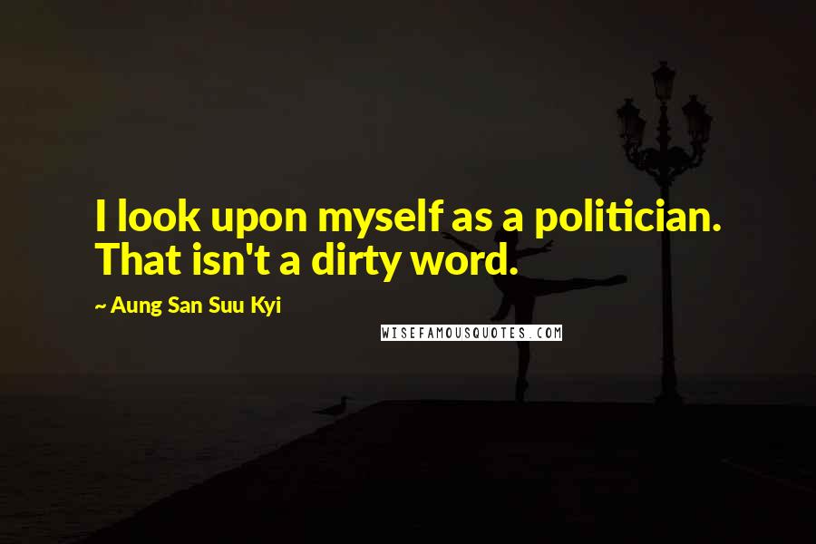 Aung San Suu Kyi Quotes: I look upon myself as a politician. That isn't a dirty word.