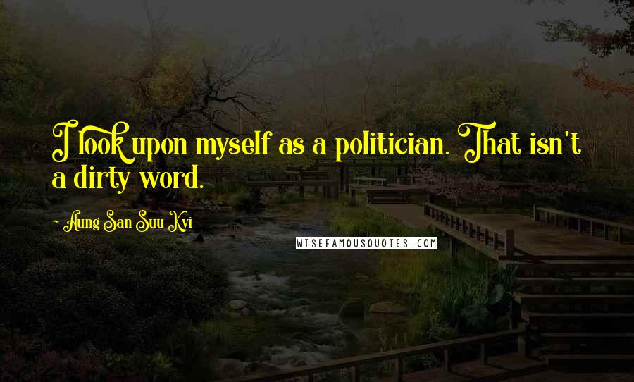 Aung San Suu Kyi Quotes: I look upon myself as a politician. That isn't a dirty word.